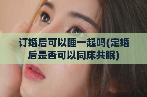 订婚后可以睡一起吗(定婚后是否可以同床共眠)  第1张