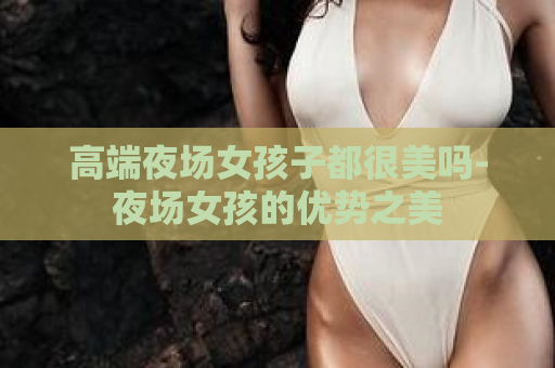 高端夜场女孩子都很美吗-夜场女孩的优势之美  第1张