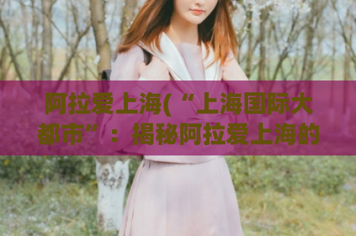 阿拉爱上海(“上海国际大都市”：揭秘阿拉爱上海的城市魅力)  第1张