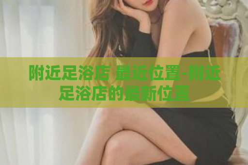 附近足浴店 最近位置-附近足浴店的最新位置  第1张