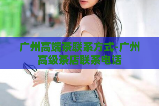 广州高端茶联系方式-广州高级茶店联系电话  第1张