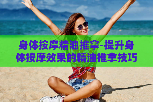 身体按摩精油推拿-提升身体按摩效果的精油推拿技巧  第1张