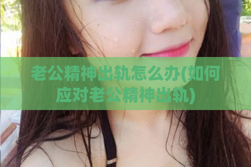 老公精神出轨怎么办(如何应对老公精神出轨)  第1张
