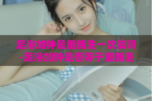 足浴加钟是重新洗一次脚吗-足浴加钟是否等于重新洗脚  第1张