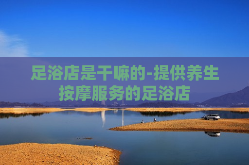 足浴店是干嘛的-提供养生按摩服务的足浴店  第1张