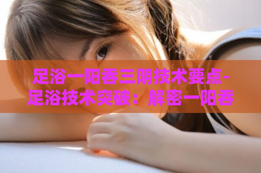 足浴一阳吞三阴技术要点-足浴技术突破：解密一阳吞三阴  第1张
