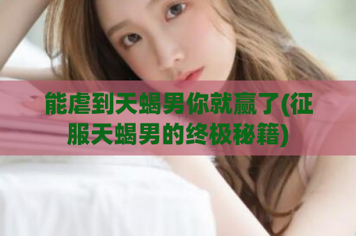 能虐到天蝎男你就赢了(征服天蝎男的终极秘籍)  第1张