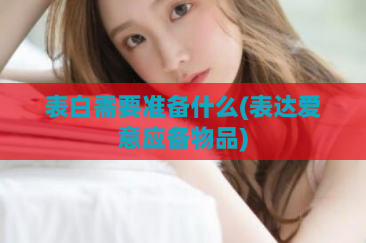 表白需要准备什么(表达爱意应备物品)  第1张