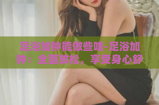 足浴加钟能做些啥-足浴加钟：全面放松，享受身心舒缓  第1张