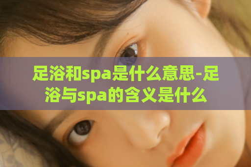 足浴和spa是什么意思-足浴与spa的含义是什么  第1张