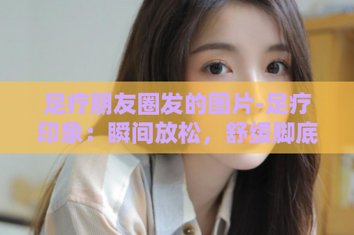 足疗朋友圈发的图片-足疗印象：瞬间放松，舒缓脚底疲劳  第1张