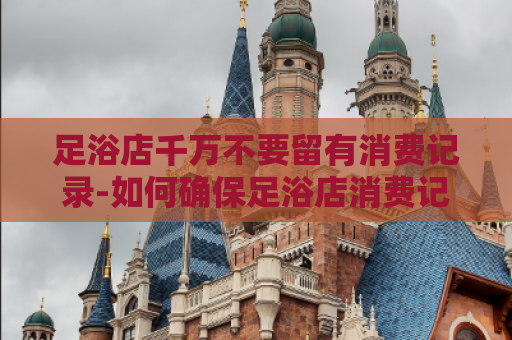 足浴店千万不要留有消费记录-如何确保足浴店消费记录的隐私安全  第1张