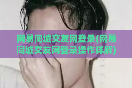 网易同城交友网登录(网易同城交友网登录操作详解)  第1张