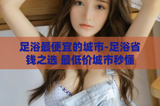 足浴最便宜的城市-足浴省钱之选 最低价城市秒懂  第1张