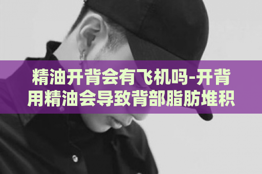 精油开背会有飞机吗-开背用精油会导致背部脂肪堆积？  第1张