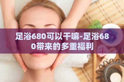 足浴680可以干嘛-足浴680带来的多重福利  第1张