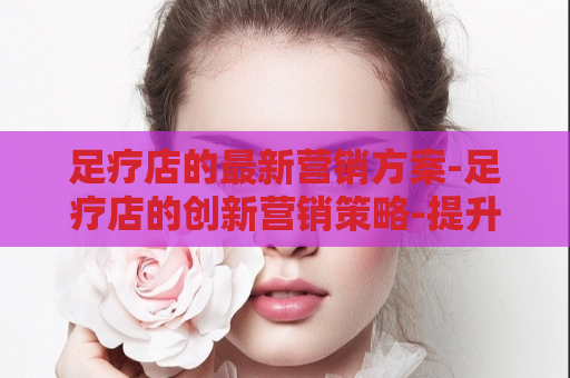 足疗店的最新营销方案-足疗店的创新营销策略-提升品牌知名度  第1张