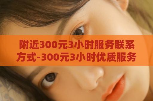 附近300元3小时服务联系方式-300元3小时优质服务联系方式  第1张
