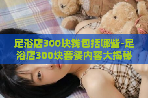 足浴店300块钱包括哪些-足浴店300块套餐内容大揭秘！  第1张