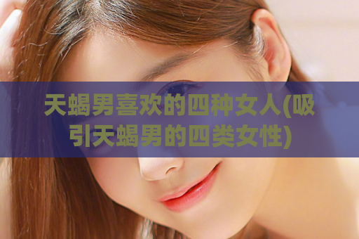 天蝎男喜欢的四种女人(吸引天蝎男的四类女性)  第1张