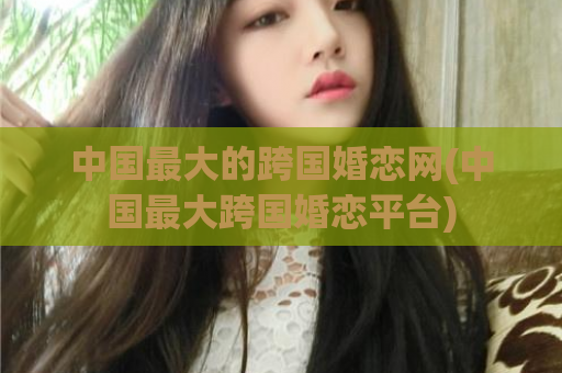 中国最大的跨国婚恋网(中国最大跨国婚恋平台)  第1张