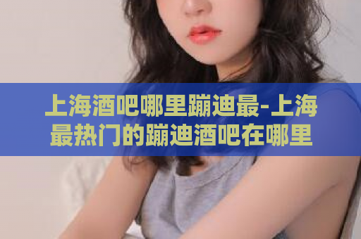 上海酒吧哪里蹦迪最-上海最热门的蹦迪酒吧在哪里  第1张