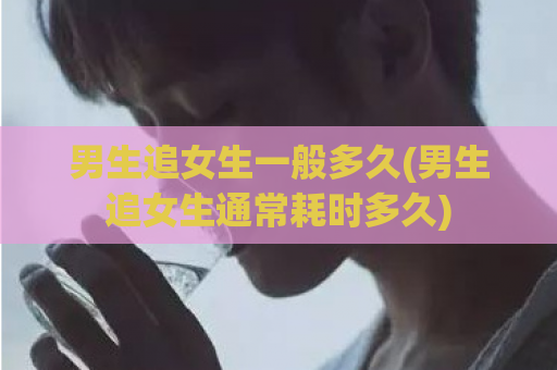 男生追女生一般多久(男生追女生通常耗时多久)  第1张