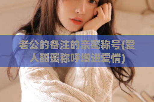 老公的备注的亲密称号(爱人甜蜜称呼增进爱情)  第1张