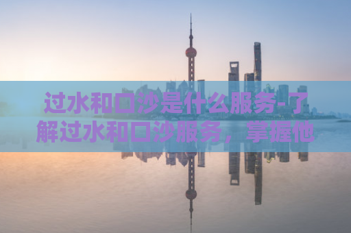 过水和口沙是什么服务-了解过水和口沙服务，掌握他们的定义和用途  第1张