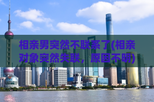 相亲男突然不联系了(相亲对象突然失联，原因不明)  第1张