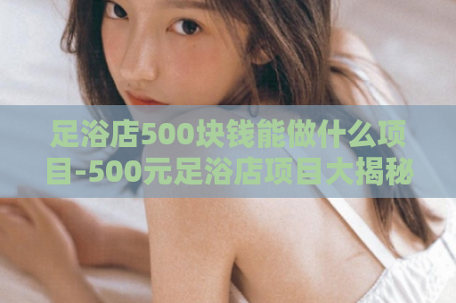 足浴店500块钱能做什么项目-500元足浴店项目大揭秘  第1张