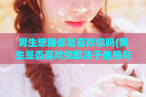 男生想睡你是喜欢你吗(男生是否喜欢你取决于他想与你共度时光)  第1张