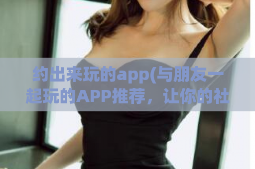 约出来玩的app(与朋友一起玩的APP推荐，让你的社交生活更丰富！)  第1张