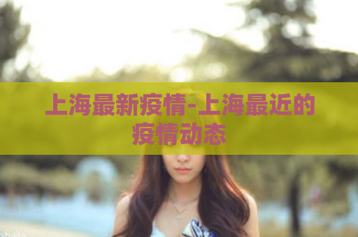 上海最新疫情-上海最近的疫情动态  第1张