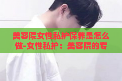 美容院女性私护保养是怎么做-女性私护：美容院的专属保养  第1张