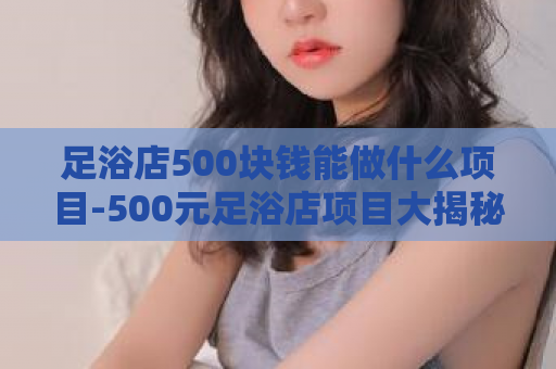 足浴店500块钱能做什么项目-500元足浴店项目大揭秘  第1张