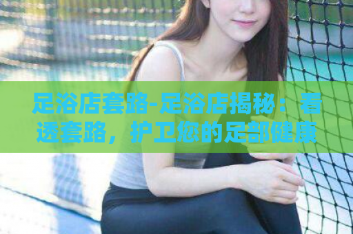 足浴店套路-足浴店揭秘：看透套路，护卫您的足部健康！  第1张