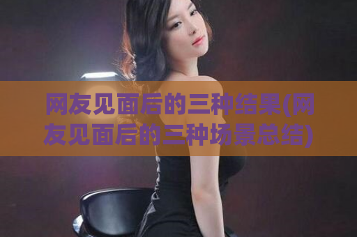 网友见面后的三种结果(网友见面后的三种场景总结)  第1张