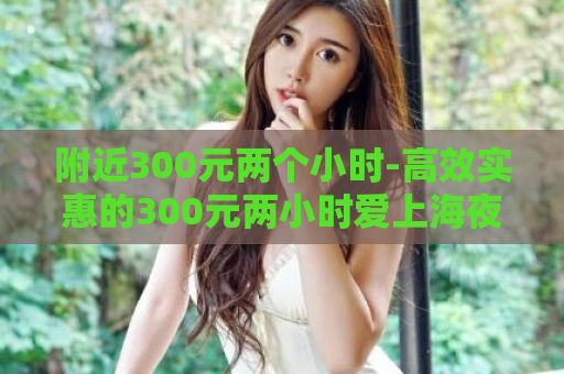 附近300元两个小时-高效实惠的300元两小时爱上海夜上海论坛服务  第1张
