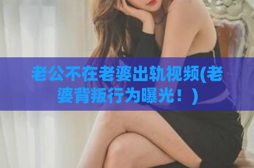 老公不在老婆出轨视频(老婆背叛行为曝光！)  第1张