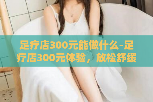 足疗店300元能做什么-足疗店300元体验，放松舒缓身心  第1张