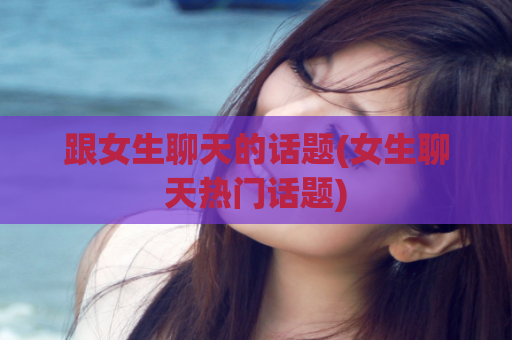 跟女生聊天的话题(女生聊天热门话题)  第1张
