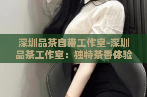 深圳品茶自带工作室-深圳品茶工作室：独特茶香体验  第1张