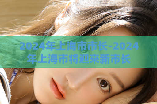 2024年上海市市长-2024年上海市将迎来新市长  第1张