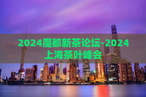 2024魔都新茶论坛-2024上海茶叶峰会  第1张