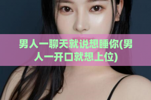 男人一聊天就说想睡你(男人一开口就想上位)  第1张