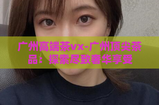 广州高端茶vx-广州顶尖茶品：探索尽致奢华享受  第1张