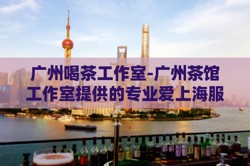 广州喝茶工作室-广州茶馆工作室提供的专业爱上海服务  第1张