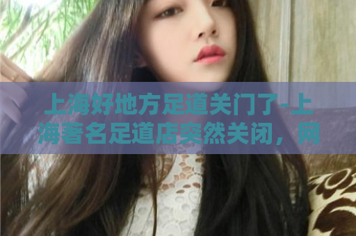 上海好地方足道关门了-上海著名足道店突然关闭，网友惋惜！  第1张