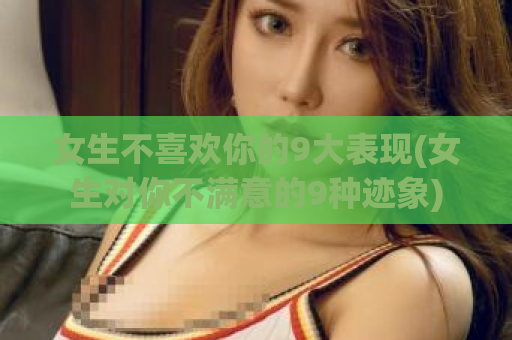 女生不喜欢你的9大表现(女生对你不满意的9种迹象)  第1张